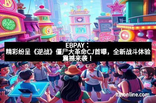 EBPAY:精彩纷呈《逆战》僵尸大革命CJ首曝,全新战斗体验震撼来袭!